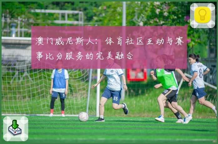 澳门威尼斯人：体育社区互动与赛事比分服务的完美融合
