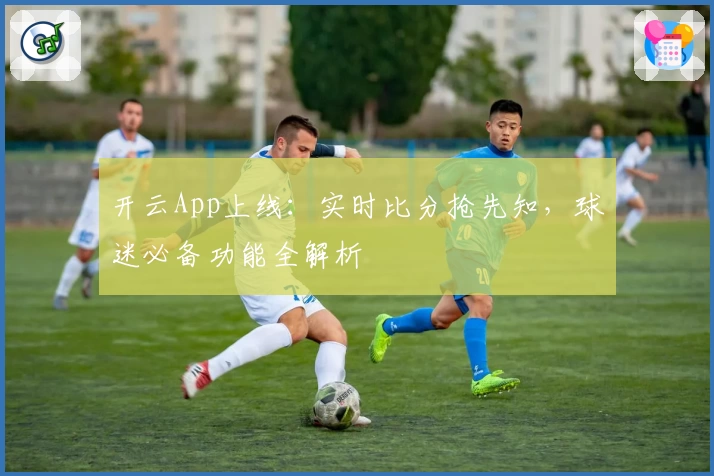 开云App上线：实时比分抢先知，球迷必备功能全解析