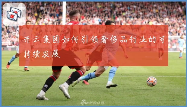 开云集团如何引领奢侈品行业的可持续发展