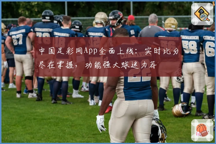 中国足彩网App全面上线：实时比分尽在掌握，功能强大球迷力荐