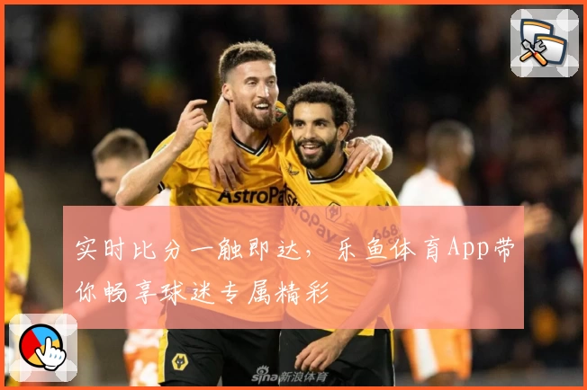 实时比分一触即达，乐鱼体育App带你畅享球迷专属精彩