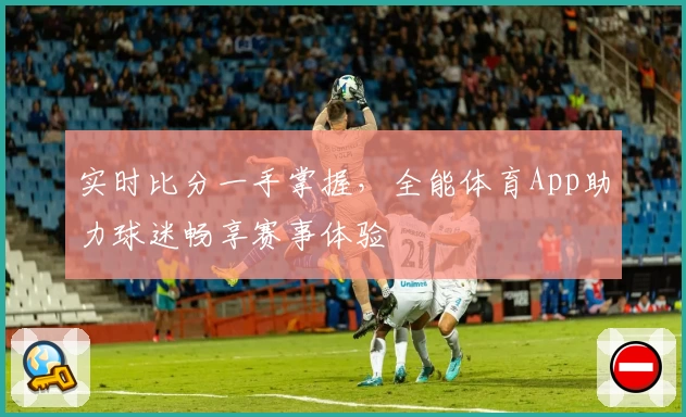 实时比分一手掌握，全能体育App助力球迷畅享赛事体验