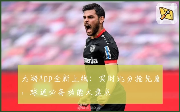 九游App全新上线：实时比分抢先看，球迷必备功能大盘点