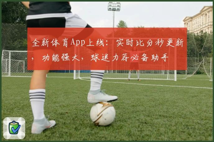 全新体育App上线：实时比分秒更新，功能强大，球迷力荐必备助手