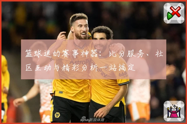 篮球迷的赛事神器：比分服务、社区互动与精彩分析一站搞定