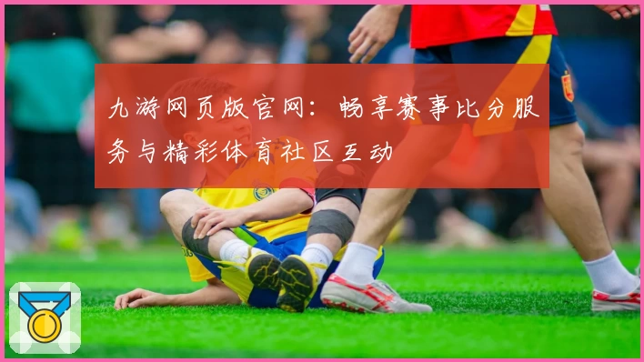 九游网页版官网：畅享赛事比分服务与精彩体育社区互动