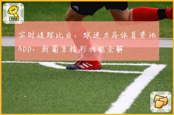 实时追踪比分，球迷力荐体育资讯App，新葡京精彩功能全解