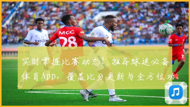 实时掌握比赛动态!推荐球迷必备体育App,覆盖比分更新与全方位功能介绍