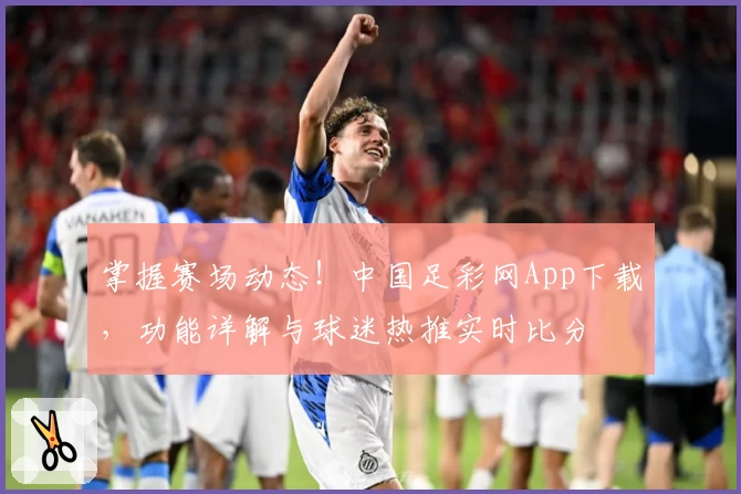掌握赛场动态！中国足彩网App下载，功能详解与球迷热推实时比分