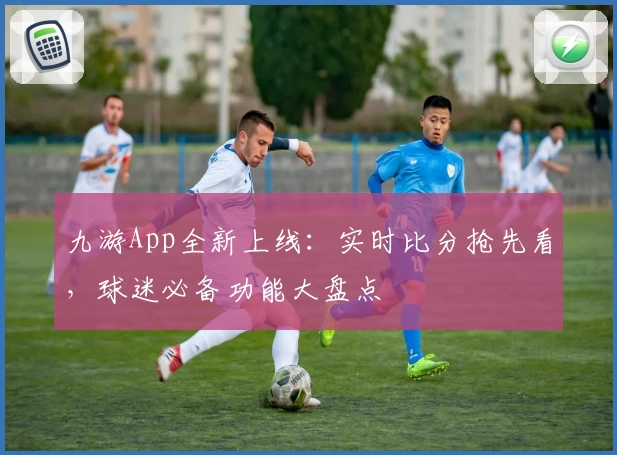 九游App全新上线：实时比分抢先看，球迷必备功能大盘点