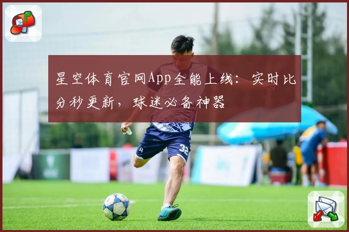 星空体育官网App全能上线：实时比分秒更新，球迷必备神器