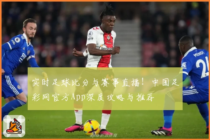 实时足球比分与赛事直播！中国足彩网官方App深度攻略与推荐