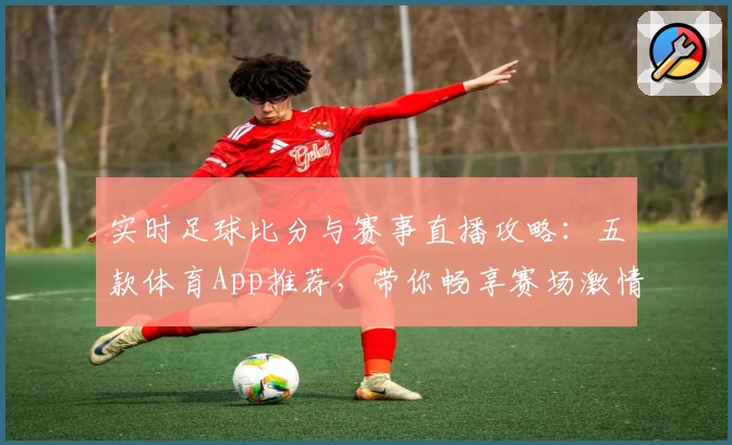 实时足球比分与赛事直播攻略：五款体育App推荐，带你畅享赛场激情