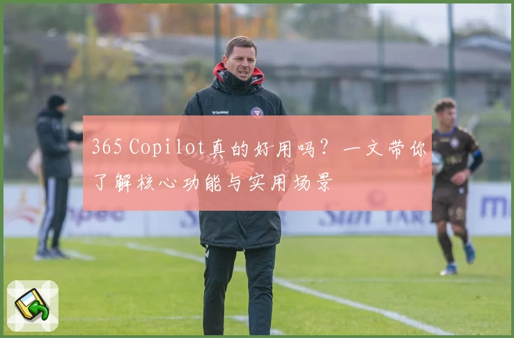 365 Copilot真的好用吗？一文带你了解核心功能与实用场景