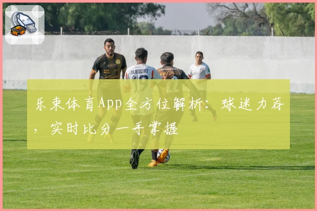 乐束体育App全方位解析：球迷力荐，实时比分一手掌握