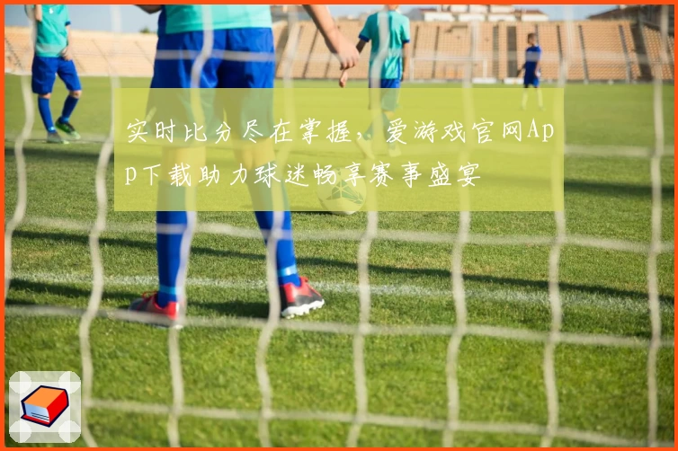实时比分尽在掌握，爱游戏官网App下载助力球迷畅享赛事盛宴
