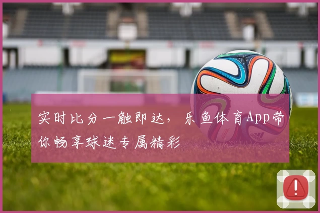 实时比分一触即达，乐鱼体育App带你畅享球迷专属精彩