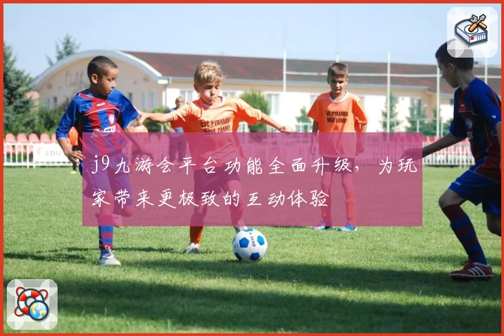j9九游会平台功能全面升级，为玩家带来更极致的互动体验