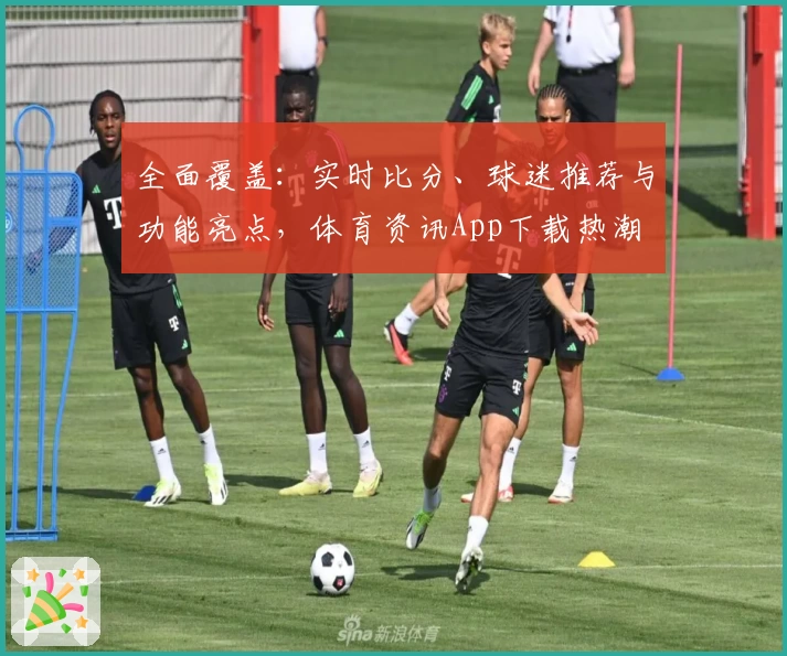 全面覆盖：实时比分、球迷推荐与功能亮点，体育资讯App下载热潮