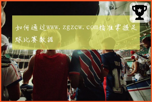 如何通过www.zgzcw.com精准掌握足球比赛数据