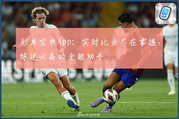彩库宝典App：实时比分尽在掌握，球迷必备的全能助手