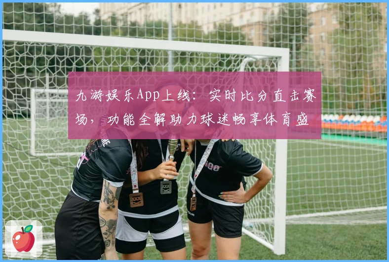 九游娱乐App上线：实时比分直击赛场，功能全解助力球迷畅享体育盛宴