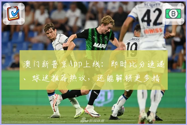 澳门新普京App上线:即时比分速递、球迷推荐热议,还能解锁更多精彩功能