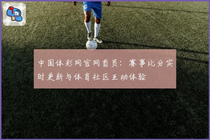 中国体彩网官网首页：赛事比分实时更新与体育社区互动体验