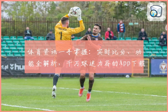 体育资讯一手掌握：实时比分、功能全解析，千万球迷力荐的App下载首选