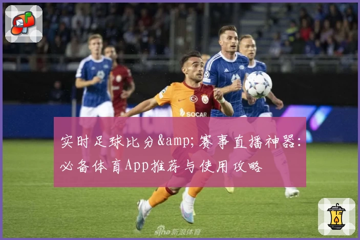 实时足球比分&amp;赛事直播神器：必备体育App推荐与使用攻略