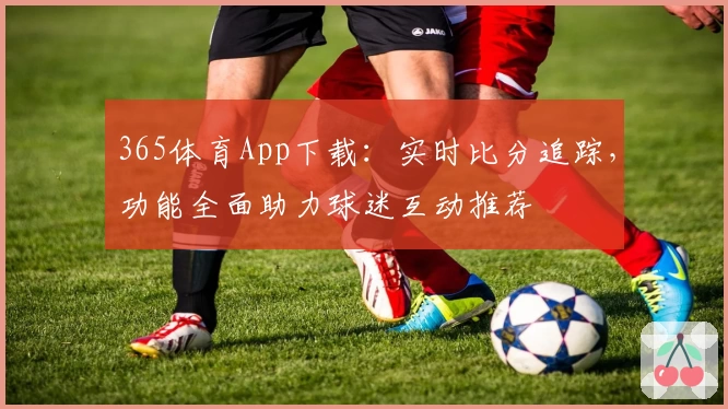 365体育App下载：实时比分追踪，功能全面助力球迷互动推荐