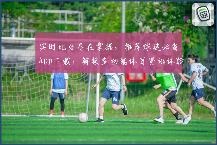 实时比分尽在掌握，推荐球迷必备App下载，解锁多功能体育资讯体验