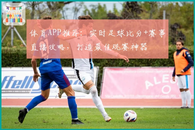 体育APP推荐：实时足球比分+赛事直播攻略，打造最佳观赛神器