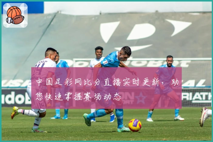 中国足彩网比分直播实时更新，助您快速掌握赛场动态