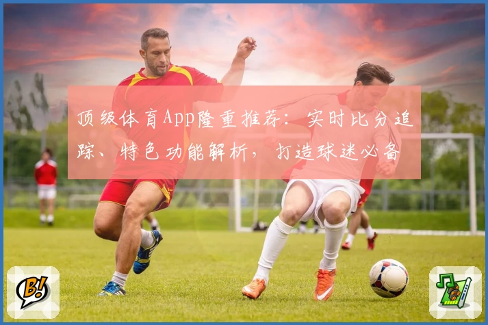 顶级体育App隆重推荐：实时比分追踪、特色功能解析，打造球迷必备神器