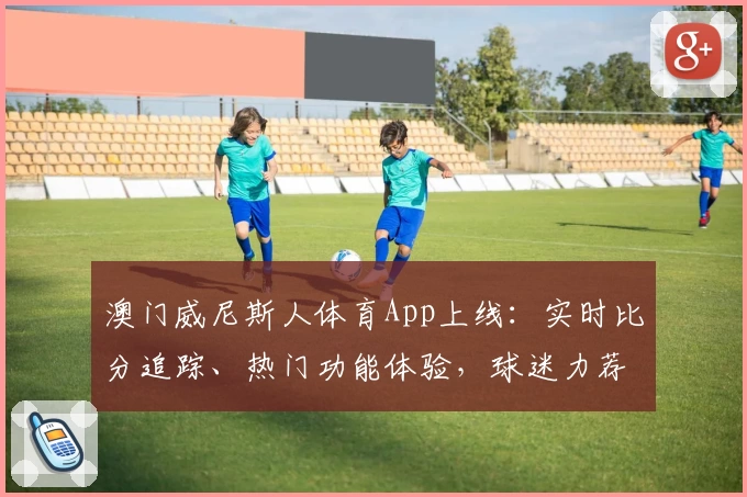 澳门威尼斯人体育App上线：实时比分追踪、热门功能体验，球迷力荐必备工具