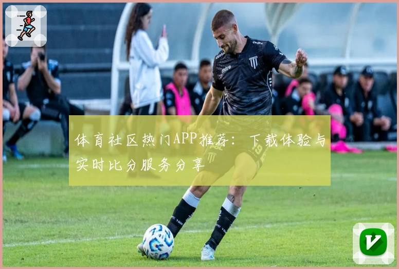 体育社区热门APP推荐：下载体验与实时比分服务分享
