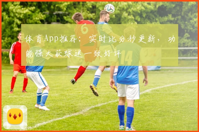 体育App推荐：实时比分秒更新，功能强大获球迷一致好评