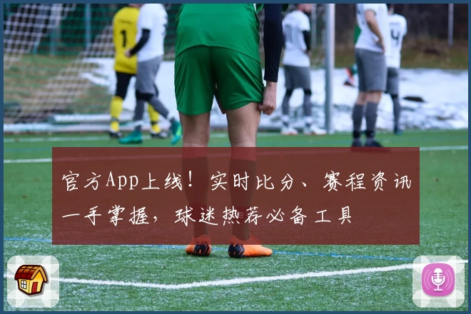 官方App上线！实时比分、赛程资讯一手掌握，球迷热荐必备工具
