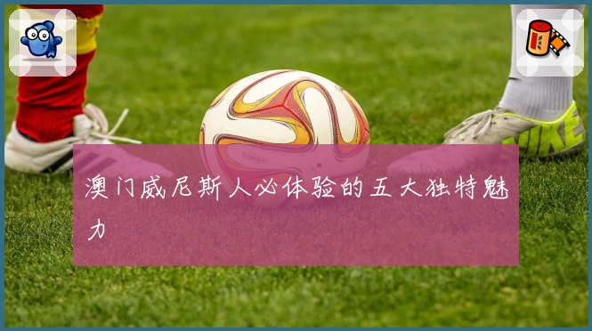 澳门威尼斯人必体验的五大独特魅力