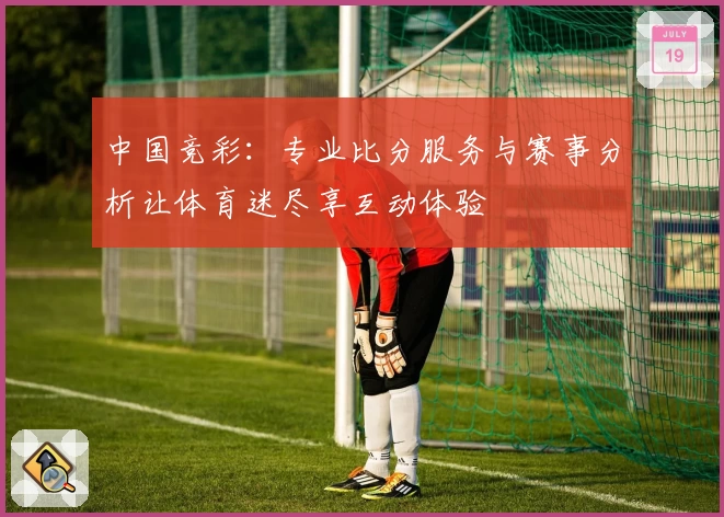 中国竞彩:专业比分服务与赛事分析让体育迷尽享互动体验