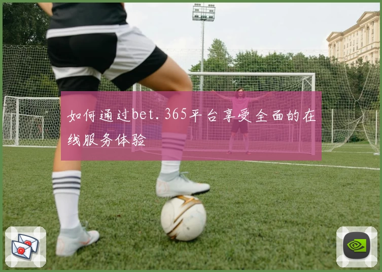 如何通过bet.365平台享受全面的在线服务体验