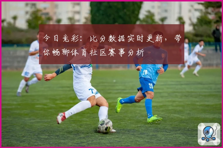 今日竞彩：比分数据实时更新，带你畅聊体育社区赛事分析