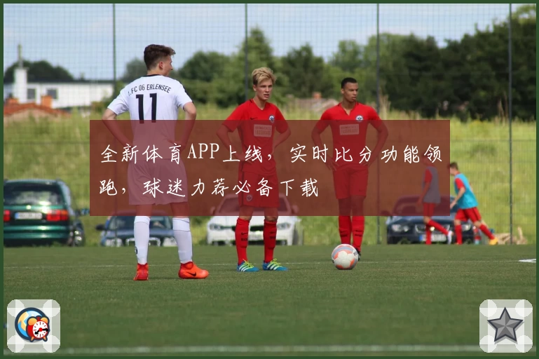 全新体育APP上线,实时比分功能领跑,球迷力荐必备下载