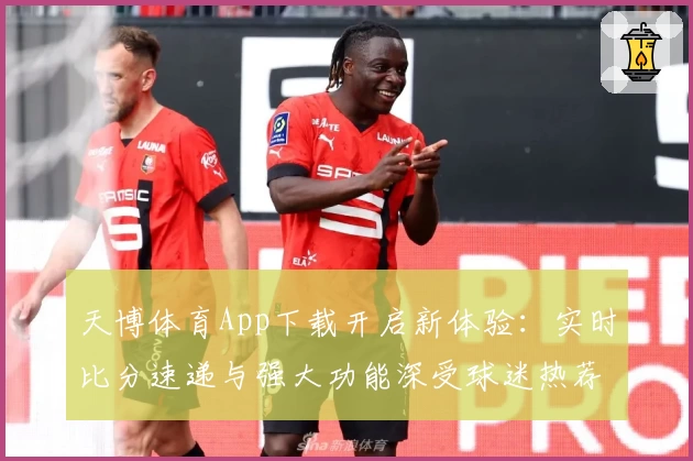 天博体育App下载开启新体验：实时比分速递与强大功能深受球迷热荐