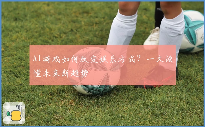 AI游戏如何改变娱乐方式？一文读懂未来新趋势