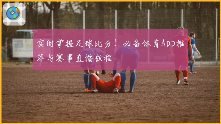 实时掌握足球比分！必备体育App推荐与赛事直播教程