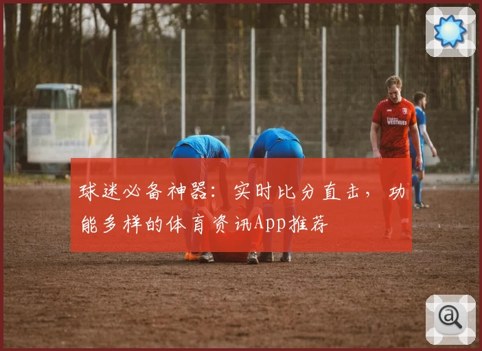 球迷必备神器：实时比分直击，功能多样的体育资讯App推荐