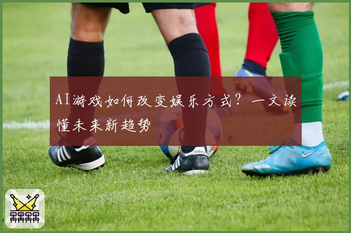 AI游戏如何改变娱乐方式？一文读懂未来新趋势