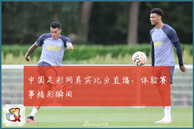 中国足彩网真实比分直播，体验赛事精彩瞬间
